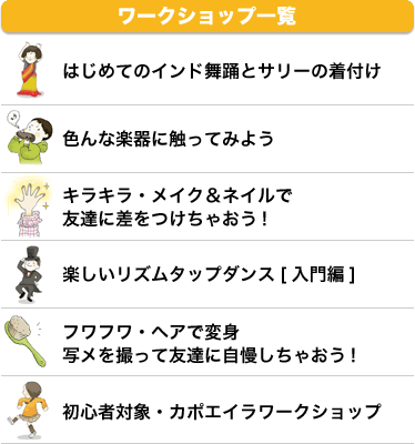 ワークショップ一覧 はじめてのインド舞踊とサリーの着付け 色んな楽器に触ってみよう キラキラ・メイク＆ネイルで友達に差をつけちゃおう! 楽しいリズムタップダンス[入門編] フワフワ・ヘアで変身写メを撮って友達に自慢しちゃおう! 初心者対象・カポエイラワークショップ